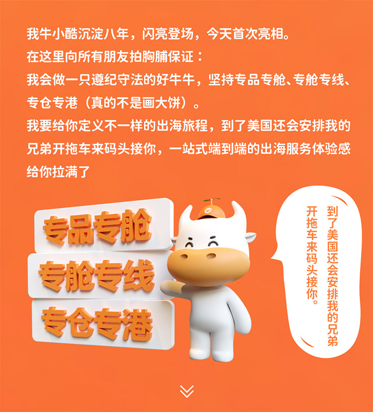 我牛小酷沉淀八年，閃亮登場，今天首次亮相。在這里向所有朋友拍胸脯保證我會做一只遵紀(jì)守法的好牛牛，堅(jiān)持專品專艙、專艙專線專倉專港 (真的不是畫大餅)我要給你定義不一樣的出海旅程，到了美國還會安排我的兄弟開拖車來碼頭接你，一站式端到端的出海服務(wù)體驗(yàn)感給你拉滿了